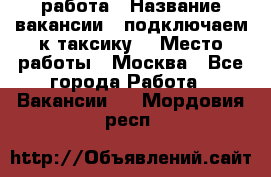 работа › Название вакансии ­ подключаем к таксику  › Место работы ­ Москва - Все города Работа » Вакансии   . Мордовия респ.